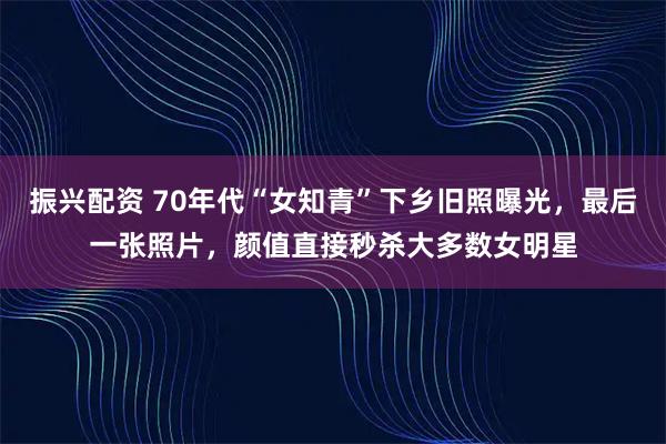 振兴配资 70年代“女知青”下乡旧照曝光，最后一张照片，颜值直接秒杀大多数女明星