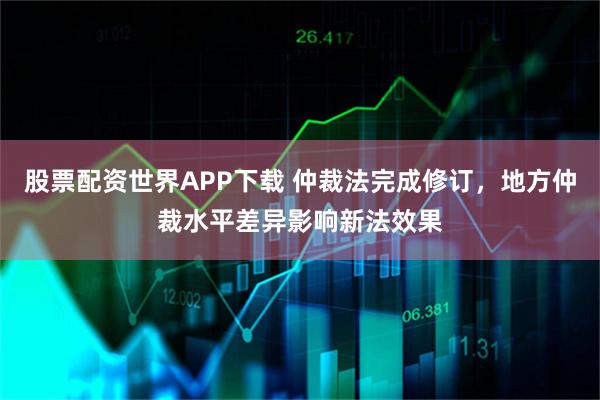 股票配资世界APP下载 仲裁法完成修订，地方仲裁水平差异影响新法效果