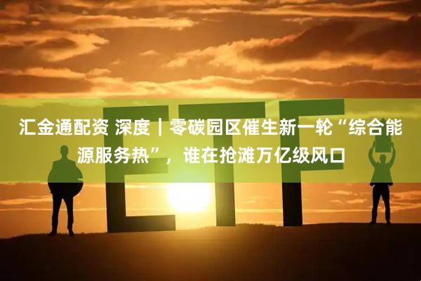 汇金通配资 深度|零碳园区催生新一轮“综合能源服务热”,谁在抢滩万亿级风口