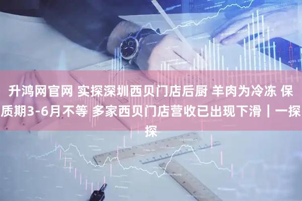 升鸿网官网 实探深圳西贝门店后厨 羊肉为冷冻 保质期3-6月不等 多家西贝门店营收已出现下滑｜一探