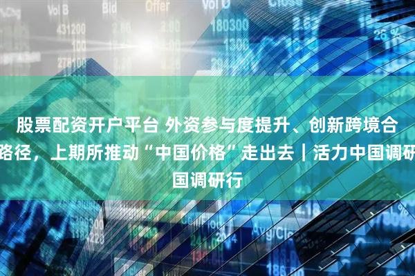 股票配资开户平台 外资参与度提升、创新跨境合作路径，上期所推动“中国价格”走出去｜活力中国调研行