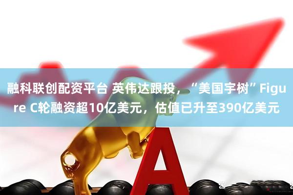 融科联创配资平台 英伟达跟投，“美国宇树”Figure C轮融资超10亿美元，估值已升至390亿美元