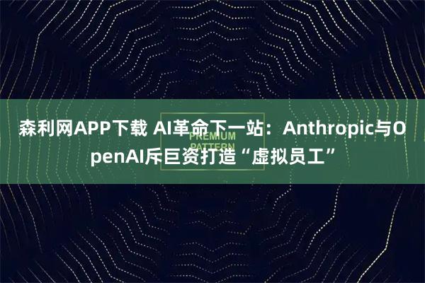 森利网APP下载 AI革命下一站：Anthropic与OpenAI斥巨资打造“虚拟员工”