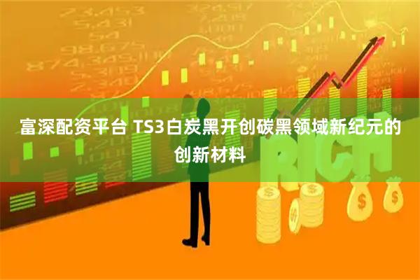 富深配资平台 TS3白炭黑开创碳黑领域新纪元的创新材料