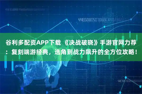 谷利多配资APP下载 《决战破晓》手游官网力荐：复刻端游经典，选角到战力飙升的全方位攻略！
