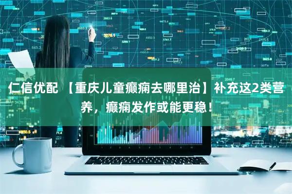 仁信优配 【重庆儿童癫痫去哪里治】补充这2类营养，癫痫发作或能更稳！