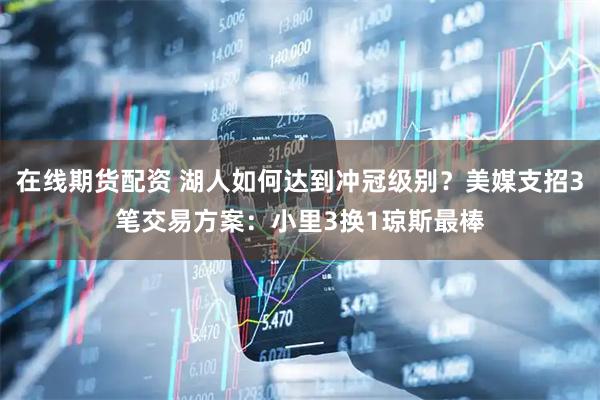 在线期货配资 湖人如何达到冲冠级别？美媒支招3笔交易方案：小里3换1琼斯最棒