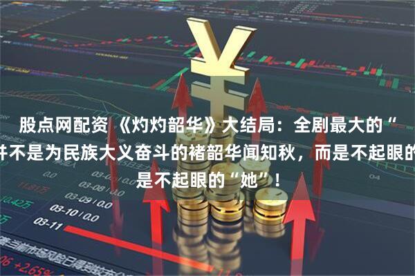 股点网配资 《灼灼韶华》大结局：全剧最大的“赢家”并不是为民族大义奋斗的褚韶华闻知秋，而是不起眼的“她”！