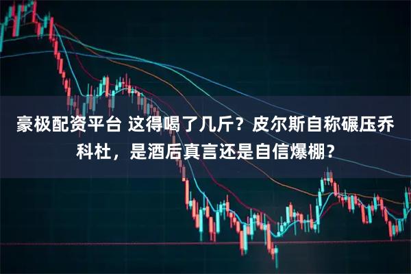 豪极配资平台 这得喝了几斤？皮尔斯自称碾压乔科杜，是酒后真言还是自信爆棚？