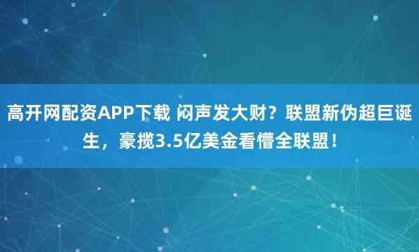 高开网配资APP下载 闷声发大财？联盟新伪超巨诞生，豪揽3.5亿美金看懵全联盟！
