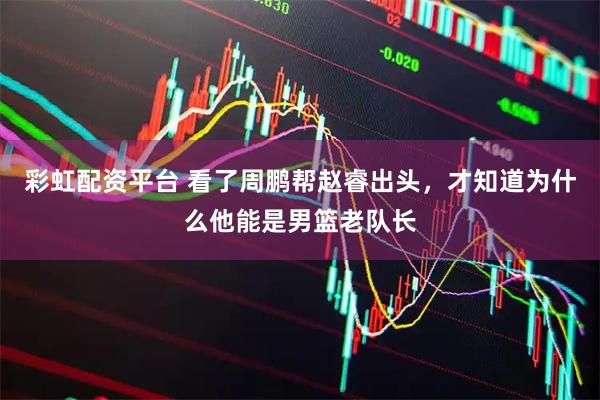 彩虹配资平台 看了周鹏帮赵睿出头，才知道为什么他能是男篮老队长