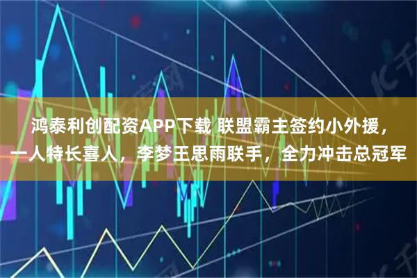 鸿泰利创配资APP下载 联盟霸主签约小外援，一人特长喜人，李梦王思雨联手，全力冲击总冠军