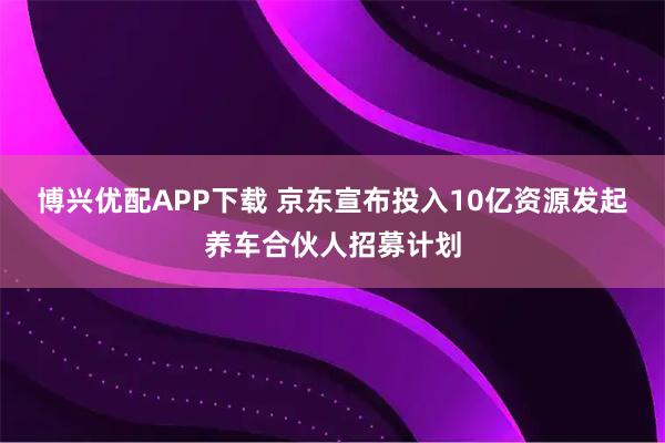 博兴优配APP下载 京东宣布投入10亿资源发起养车合伙人招募计划
