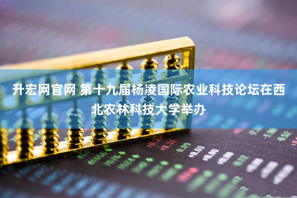 升宏网官网 第十九届杨凌国际农业科技论坛在西北农林科技大学举办