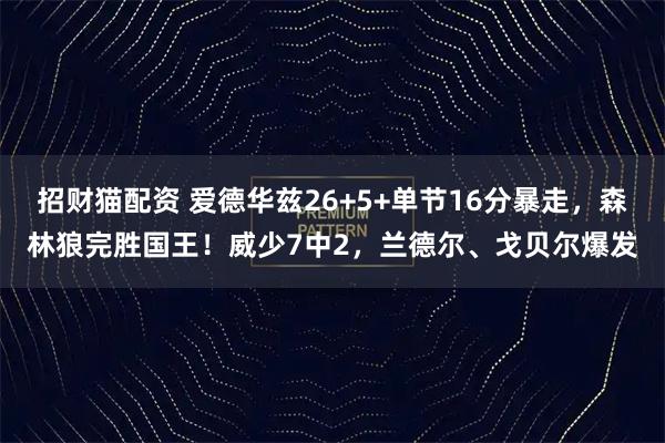 招财猫配资 爱德华兹26+5+单节16分暴走，森林狼完胜国王！威少7中2，兰德尔、戈贝尔爆发