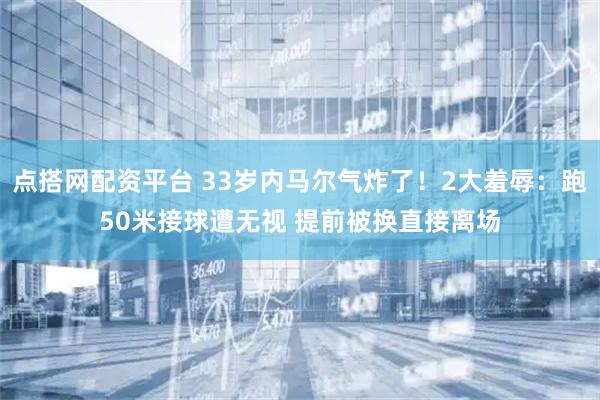 点搭网配资平台 33岁内马尔气炸了！2大羞辱：跑50米接球遭无视 提前被换直接离场