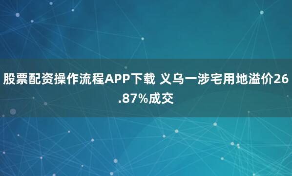 股票配资操作流程APP下载 义乌一涉宅用地溢价26.87%成交