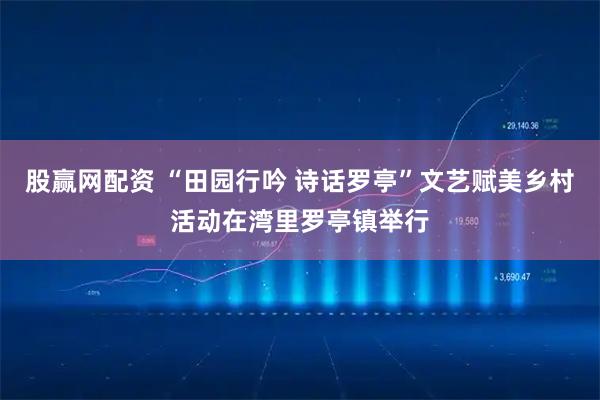 股赢网配资 “田园行吟 诗话罗亭”文艺赋美乡村活动在湾里罗亭镇举行