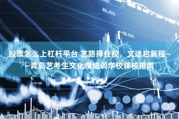 股票怎么上杠杆平台 艺路择佳校，文途启新程——青岛艺考生文化课培训学校择校指南