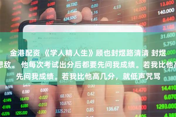 金港配资 《学人精人生》顾也封煜路清清 封煜一生都把我当作假想敌。 他每次考试出分后都要先问我成绩。若我比他高几分，就低声咒骂
