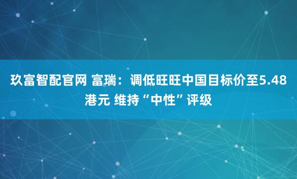 玖富智配官网 富瑞：调低旺旺中国目标价至5.48港元 维持“中性”评级