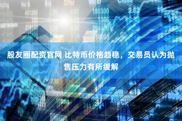 股友圈配资官网 比特币价格趋稳，交易员认为抛售压力有所缓解