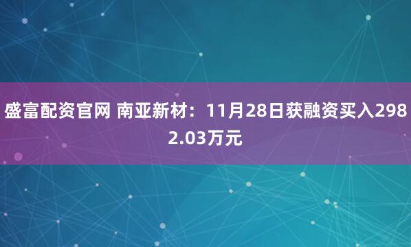 盛富配资官网 南亚新材：11月28日获融资买入2982.03万元