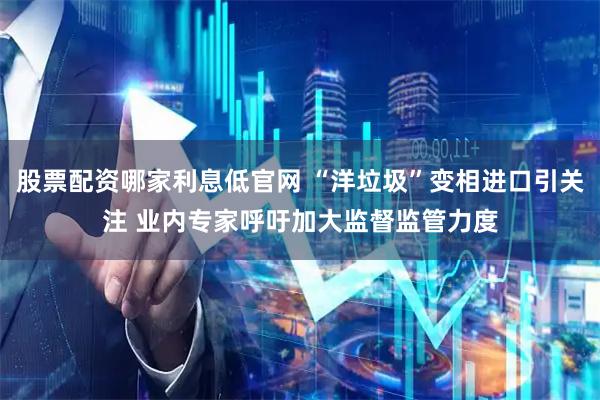 股票配资哪家利息低官网 “洋垃圾”变相进口引关注 业内专家呼吁加大监督监管力度