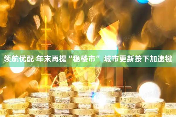 领航优配 年末再提“稳楼市” 城市更新按下加速键