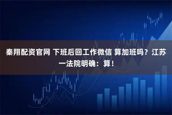 秦翔配资官网 下班后回工作微信 算加班吗？江苏一法院明确：算！