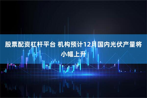 股票配资杠杆平台 机构预计12月国内光伏产量将小幅上升