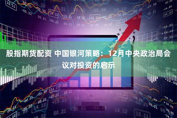 股指期货配资 中国银河策略：12月中央政治局会议对投资的启示