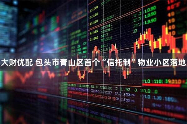 大财优配 包头市青山区首个“信托制”物业小区落地