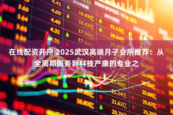 在线配资开户 2025武汉高端月子会所推荐：从全周期服务到科技产康的专业之