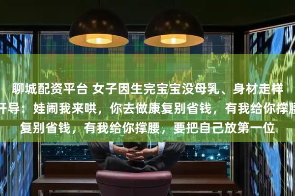 聊城配资平台 女子因生完宝宝没母乳、身材走样自责哭泣，丈夫暖心开导：娃闹我来哄，你去做康复别省钱，有我给你撑腰，要把自己放第一位