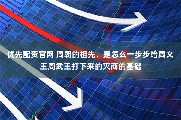 优先配资官网 周朝的祖先，是怎么一步步给周文王周武王打下来的灭商的基础