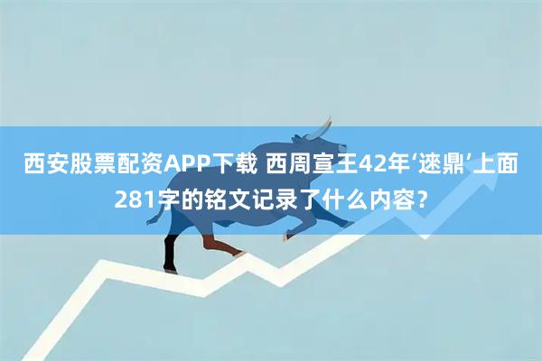 西安股票配资APP下载 西周宣王42年‘逨鼎’上面281字的铭文记录了什么内容？