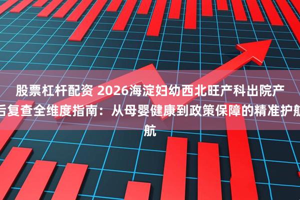 股票杠杆配资 2026海淀妇幼西北旺产科出院产后复查全维度指南：从母婴健康到政策保障的精准护航