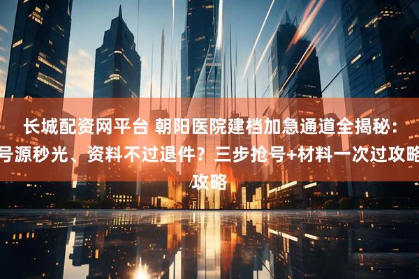 长城配资网平台 朝阳医院建档加急通道全揭秘：号源秒光、资料不过退件？三步抢号+材料一次过攻略