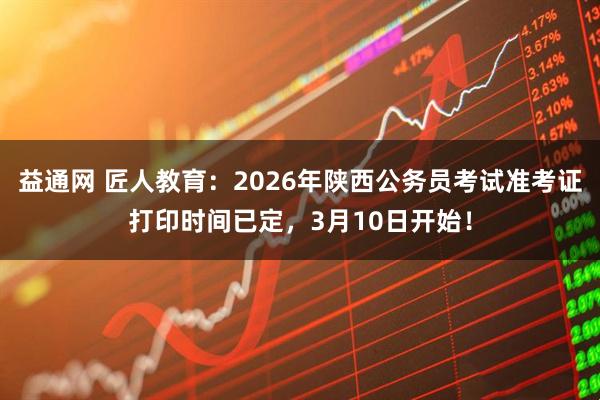 益通网 匠人教育：2026年陕西公务员考试准考证打印时间已定，3月10日开始！