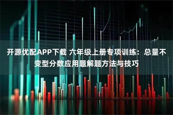 开源优配APP下载 六年级上册专项训练：总量不变型分数应用题解题方法与技巧