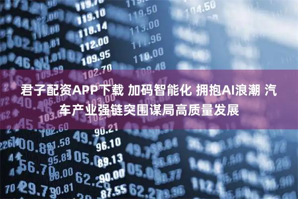 君子配资APP下载 加码智能化 拥抱AI浪潮 汽车产业强链突围谋局高质量发展