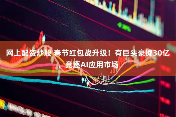 网上配资炒股 春节红包战升级！有巨头豪掷30亿，竞逐AI应用市场