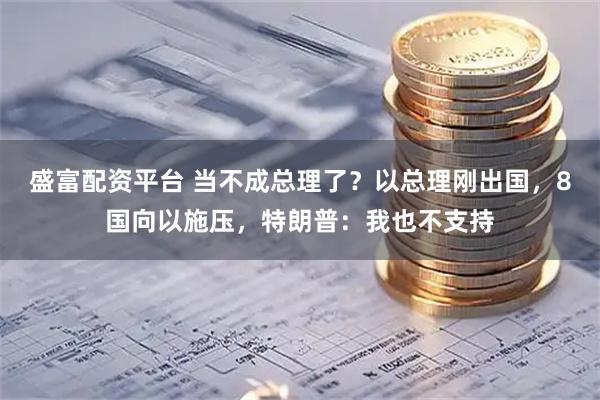 盛富配资平台 当不成总理了？以总理刚出国，8国向以施压，特朗普：我也不支持