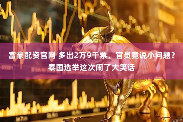 富豪配资官网 多出2万9千票，官员竟说小问题？泰国选举这次闹了大笑话