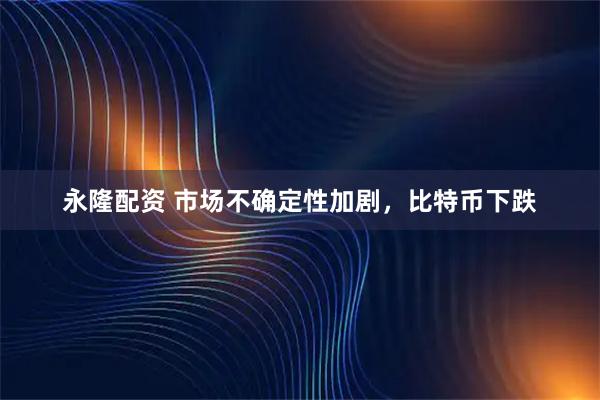 永隆配资 市场不确定性加剧，比特币下跌