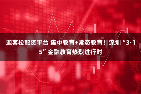 迎客松配资平台 集中教育+常态教育！深圳“3·15”金融教育热烈进行时