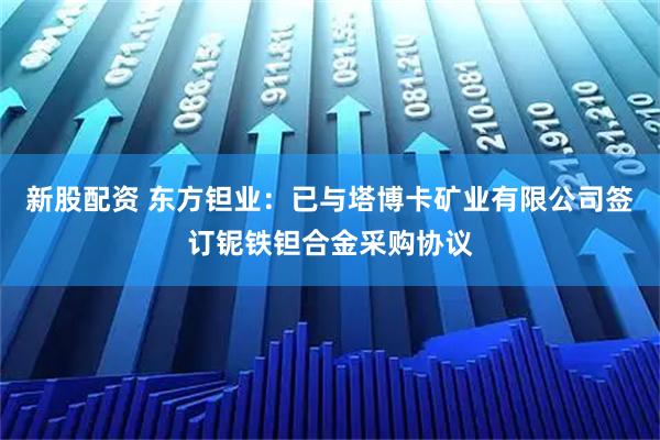 新股配资 东方钽业：已与塔博卡矿业有限公司签订铌铁钽合金采购协议
