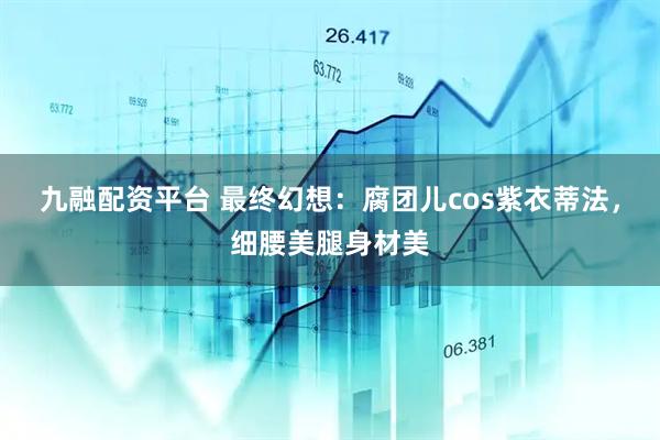 九融配资平台 最终幻想：腐团儿cos紫衣蒂法，细腰美腿身材美